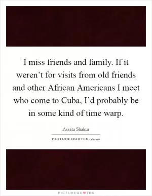 I miss friends and family. If it weren’t for visits from old friends and other African Americans I meet who come to Cuba, I’d probably be in some kind of time warp Picture Quote #1