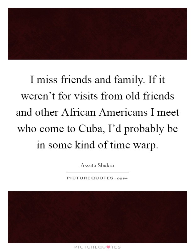 I miss friends and family. If it weren't for visits from old friends and other African Americans I meet who come to Cuba, I'd probably be in some kind of time warp. Picture Quote #1