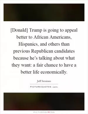 [Donald] Trump is going to appeal better to African Americans, Hispanics, and others than previous Republican candidates because he’s talking about what they want: a fair chance to have a better life economically Picture Quote #1