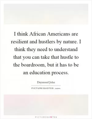 I think African Americans are resilient and hustlers by nature. I think they need to understand that you can take that hustle to the boardroom, but it has to be an education process Picture Quote #1