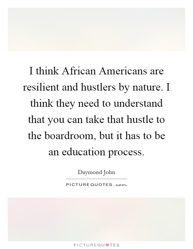 I think African Americans are resilient and hustlers by nature. I think they need to understand that you can take that hustle to the boardroom, but it has to be an education process. Picture Quote #1