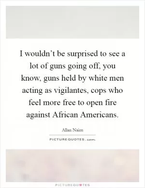 I wouldn’t be surprised to see a lot of guns going off, you know, guns held by white men acting as vigilantes, cops who feel more free to open fire against African Americans Picture Quote #1