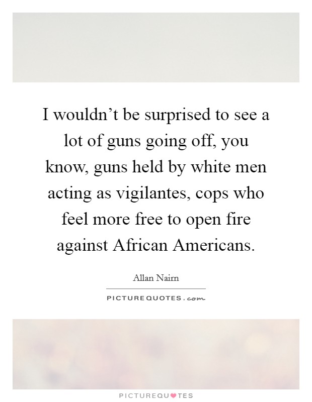 I wouldn't be surprised to see a lot of guns going off, you know, guns held by white men acting as vigilantes, cops who feel more free to open fire against African Americans. Picture Quote #1