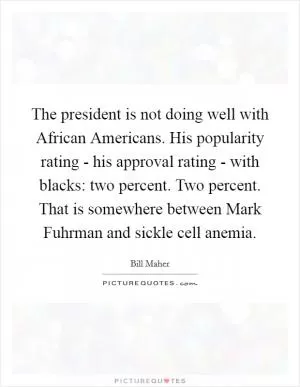 The president is not doing well with African Americans. His popularity rating - his approval rating - with blacks: two percent. Two percent. That is somewhere between Mark Fuhrman and sickle cell anemia Picture Quote #1