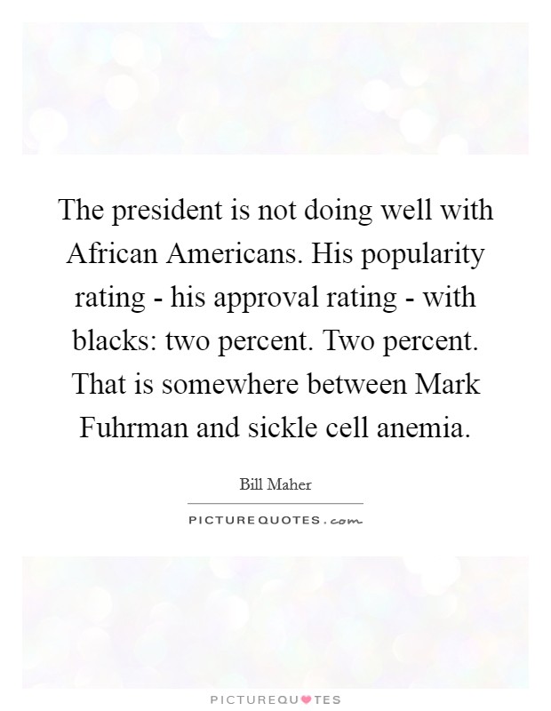 The president is not doing well with African Americans. His popularity rating - his approval rating - with blacks: two percent. Two percent. That is somewhere between Mark Fuhrman and sickle cell anemia. Picture Quote #1
