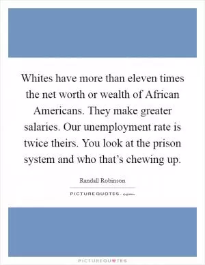Whites have more than eleven times the net worth or wealth of African Americans. They make greater salaries. Our unemployment rate is twice theirs. You look at the prison system and who that’s chewing up Picture Quote #1