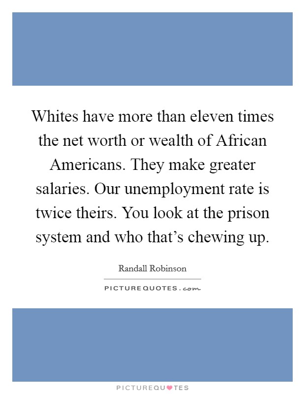 Whites have more than eleven times the net worth or wealth of African Americans. They make greater salaries. Our unemployment rate is twice theirs. You look at the prison system and who that's chewing up. Picture Quote #1
