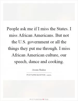 People ask me if I miss the States. I miss African Americans. But not the U.S. government or all the things they put me through. I miss African American culture, our speech, dance and cooking Picture Quote #1
