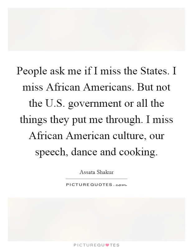 People ask me if I miss the States. I miss African Americans. But not the U.S. government or all the things they put me through. I miss African American culture, our speech, dance and cooking. Picture Quote #1