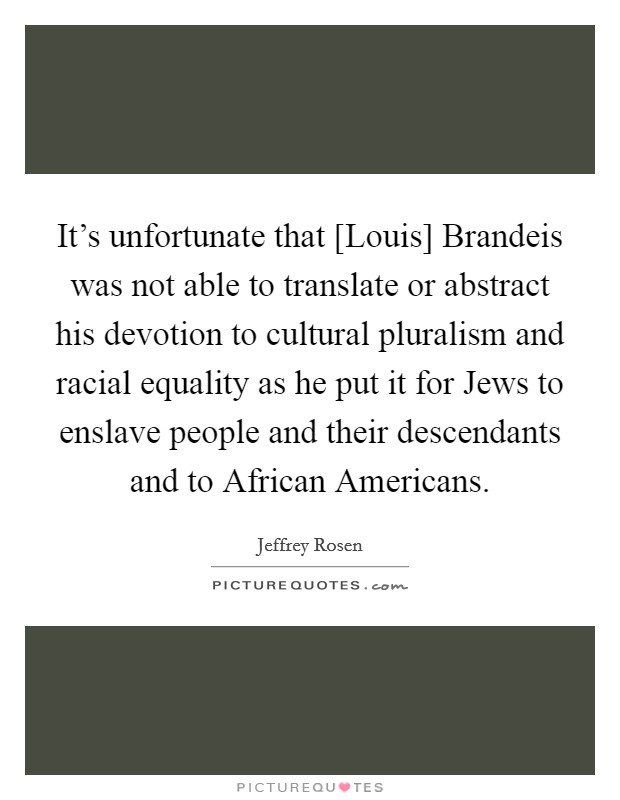 It's unfortunate that [Louis] Brandeis was not able to translate or abstract his devotion to cultural pluralism and racial equality as he put it for Jews to enslave people and their descendants and to African Americans. Picture Quote #1