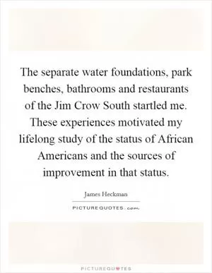The separate water foundations, park benches, bathrooms and restaurants of the Jim Crow South startled me. These experiences motivated my lifelong study of the status of African Americans and the sources of improvement in that status Picture Quote #1