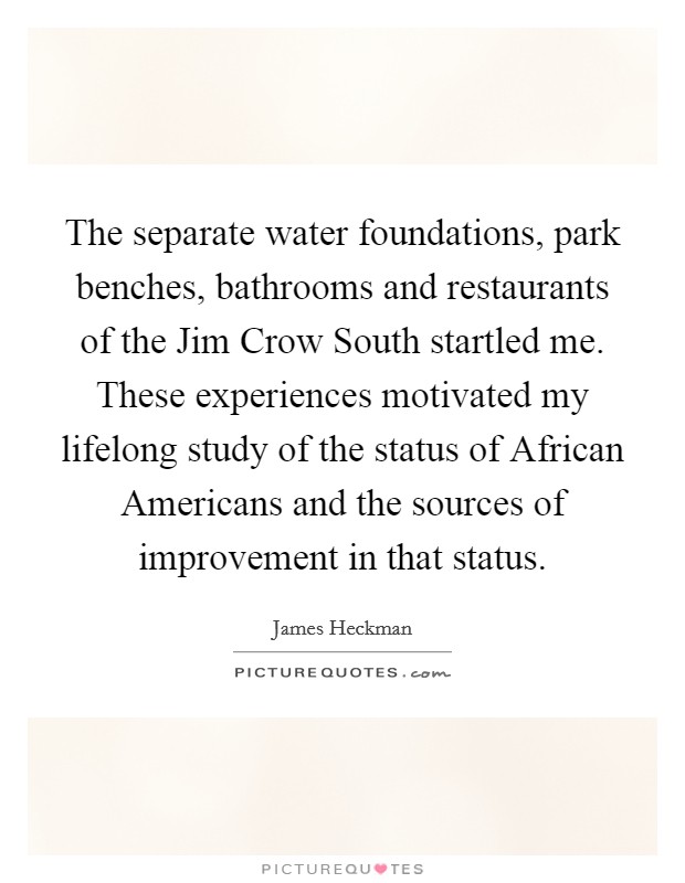 The separate water foundations, park benches, bathrooms and restaurants of the Jim Crow South startled me. These experiences motivated my lifelong study of the status of African Americans and the sources of improvement in that status. Picture Quote #1