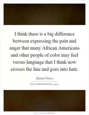 I think there is a big difference between expressing the pain and anger that many African Americans and other people of color may feel versus language that I think now crosses the line and goes into hate Picture Quote #1