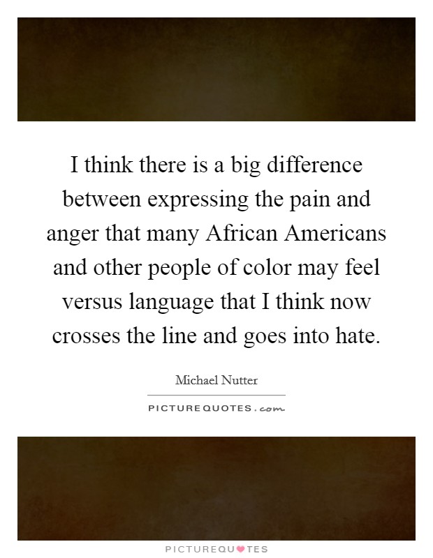 I think there is a big difference between expressing the pain and anger that many African Americans and other people of color may feel versus language that I think now crosses the line and goes into hate. Picture Quote #1