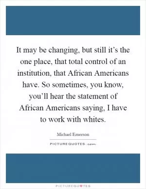It may be changing, but still it’s the one place, that total control of an institution, that African Americans have. So sometimes, you know, you’ll hear the statement of African Americans saying, I have to work with whites Picture Quote #1