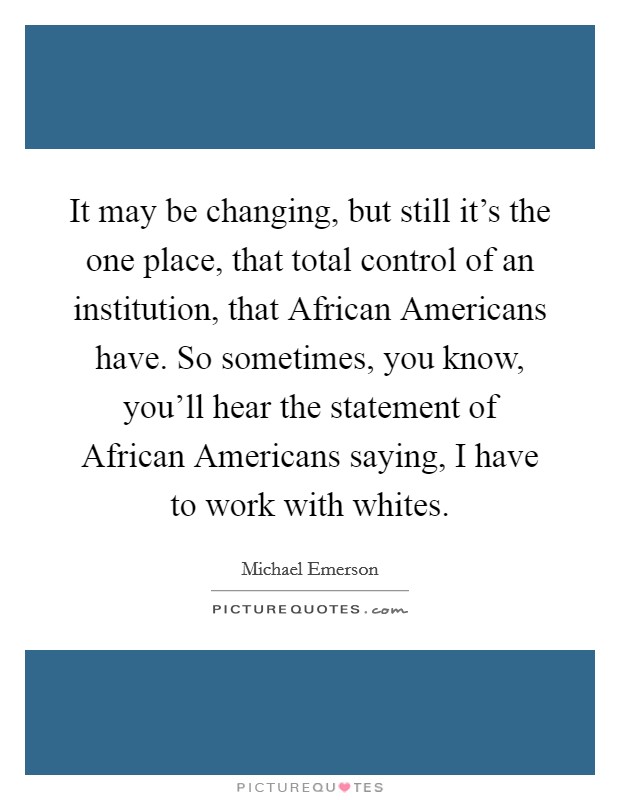 It may be changing, but still it's the one place, that total control of an institution, that African Americans have. So sometimes, you know, you'll hear the statement of African Americans saying, I have to work with whites. Picture Quote #1