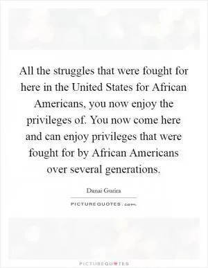 All the struggles that were fought for here in the United States for African Americans, you now enjoy the privileges of. You now come here and can enjoy privileges that were fought for by African Americans over several generations Picture Quote #1