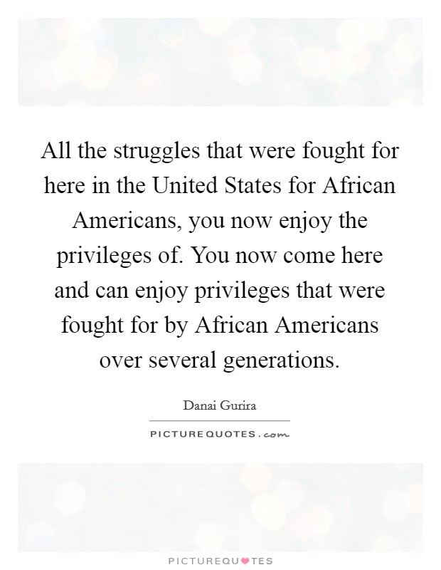 All the struggles that were fought for here in the United States for African Americans, you now enjoy the privileges of. You now come here and can enjoy privileges that were fought for by African Americans over several generations. Picture Quote #1