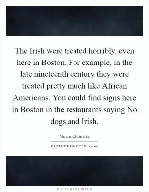 The Irish were treated horribly, even here in Boston. For example, in the late nineteenth century they were treated pretty much like African Americans. You could find signs here in Boston in the restaurants saying No dogs and Irish Picture Quote #1