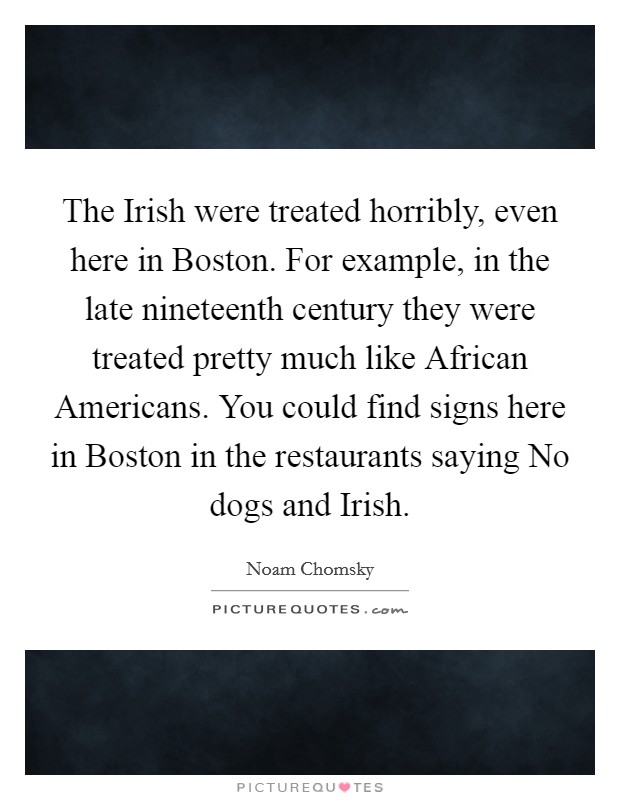 The Irish were treated horribly, even here in Boston. For example, in the late nineteenth century they were treated pretty much like African Americans. You could find signs here in Boston in the restaurants saying No dogs and Irish. Picture Quote #1