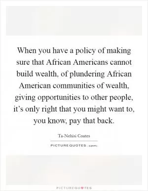 When you have a policy of making sure that African Americans cannot build wealth, of plundering African American communities of wealth, giving opportunities to other people, it’s only right that you might want to, you know, pay that back Picture Quote #1
