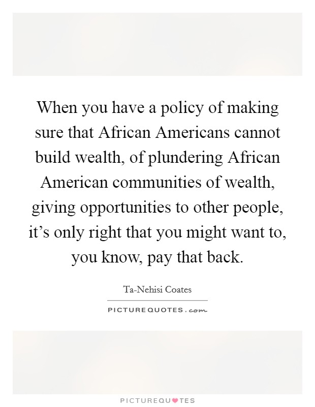 When you have a policy of making sure that African Americans cannot build wealth, of plundering African American communities of wealth, giving opportunities to other people, it's only right that you might want to, you know, pay that back. Picture Quote #1