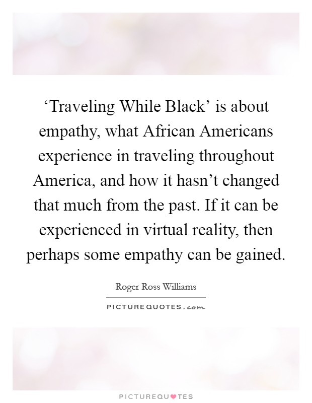 ‘Traveling While Black' is about empathy, what African Americans experience in traveling throughout America, and how it hasn't changed that much from the past. If it can be experienced in virtual reality, then perhaps some empathy can be gained. Picture Quote #1