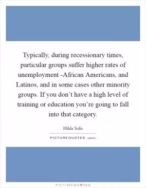 Typically, during recessionary times, particular groups suffer higher rates of unemployment -African Americans, and Latinos, and in some cases other minority groups. If you don’t have a high level of training or education you’re going to fall into that category Picture Quote #1