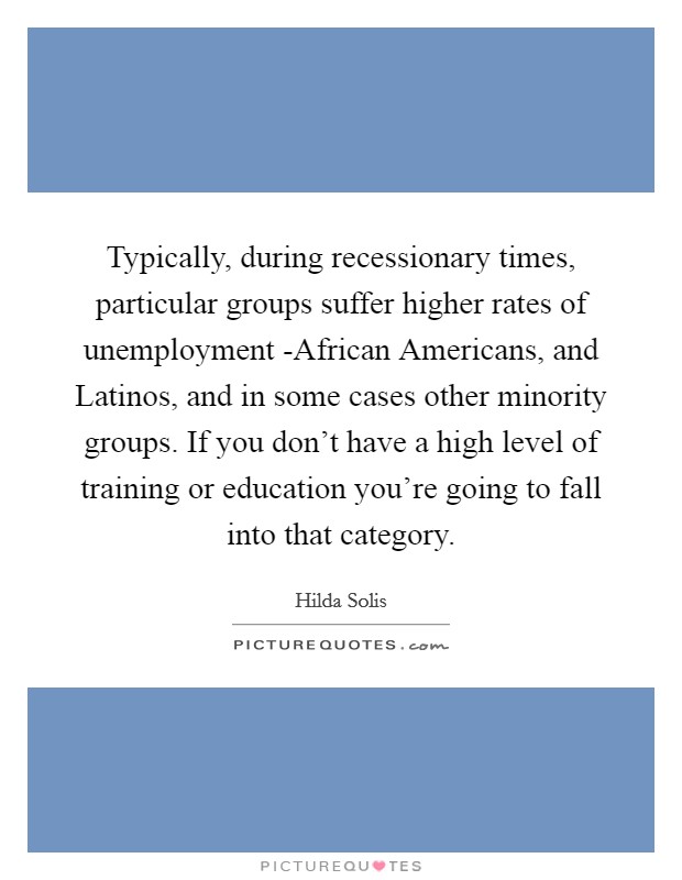 Typically, during recessionary times, particular groups suffer higher rates of unemployment -African Americans, and Latinos, and in some cases other minority groups. If you don't have a high level of training or education you're going to fall into that category. Picture Quote #1