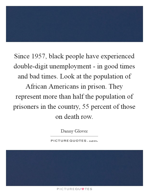 Since 1957, black people have experienced double-digit unemployment - in good times and bad times. Look at the population of African Americans in prison. They represent more than half the population of prisoners in the country, 55 percent of those on death row. Picture Quote #1