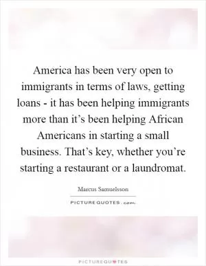 America has been very open to immigrants in terms of laws, getting loans - it has been helping immigrants more than it’s been helping African Americans in starting a small business. That’s key, whether you’re starting a restaurant or a laundromat Picture Quote #1