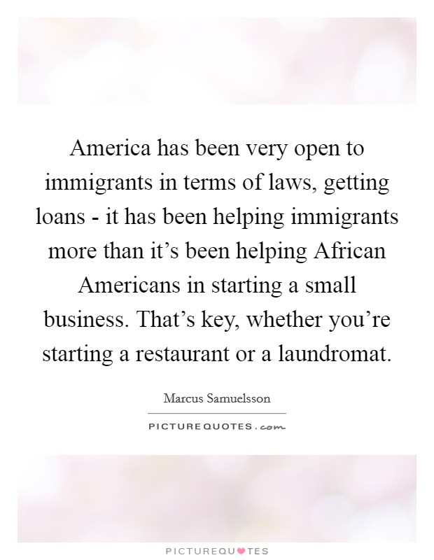 America has been very open to immigrants in terms of laws, getting loans - it has been helping immigrants more than it's been helping African Americans in starting a small business. That's key, whether you're starting a restaurant or a laundromat. Picture Quote #1