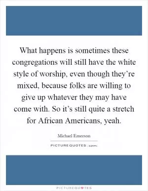 What happens is sometimes these congregations will still have the white style of worship, even though they’re mixed, because folks are willing to give up whatever they may have come with. So it’s still quite a stretch for African Americans, yeah Picture Quote #1