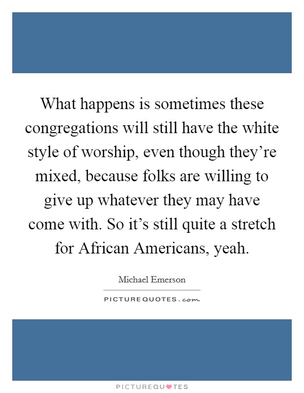 What happens is sometimes these congregations will still have the white style of worship, even though they're mixed, because folks are willing to give up whatever they may have come with. So it's still quite a stretch for African Americans, yeah. Picture Quote #1