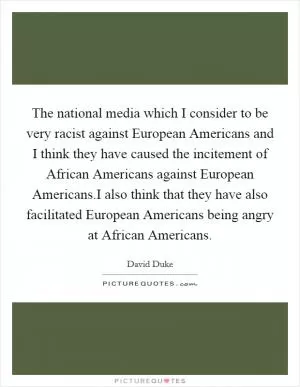 The national media which I consider to be very racist against European Americans and I think they have caused the incitement of African Americans against European Americans.I also think that they have also facilitated European Americans being angry at African Americans Picture Quote #1
