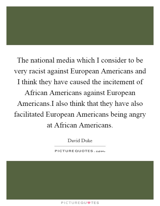 The national media which I consider to be very racist against European Americans and I think they have caused the incitement of African Americans against European Americans.I also think that they have also facilitated European Americans being angry at African Americans. Picture Quote #1
