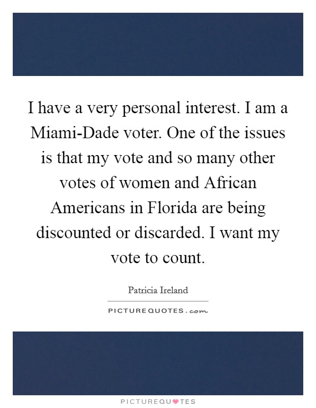 I have a very personal interest. I am a Miami-Dade voter. One of the issues is that my vote and so many other votes of women and African Americans in Florida are being discounted or discarded. I want my vote to count. Picture Quote #1