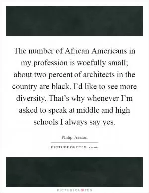 The number of African Americans in my profession is woefully small; about two percent of architects in the country are black. I’d like to see more diversity. That’s why whenever I’m asked to speak at middle and high schools I always say yes Picture Quote #1