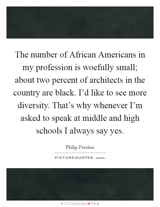 The number of African Americans in my profession is woefully small; about two percent of architects in the country are black. I'd like to see more diversity. That's why whenever I'm asked to speak at middle and high schools I always say yes. Picture Quote #1