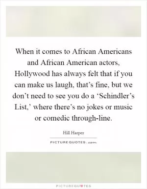 When it comes to African Americans and African American actors, Hollywood has always felt that if you can make us laugh, that’s fine, but we don’t need to see you do a ‘Schindler’s List,’ where there’s no jokes or music or comedic through-line Picture Quote #1