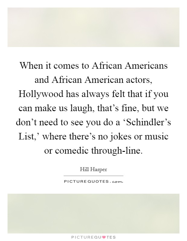 When it comes to African Americans and African American actors, Hollywood has always felt that if you can make us laugh, that's fine, but we don't need to see you do a ‘Schindler's List,' where there's no jokes or music or comedic through-line. Picture Quote #1