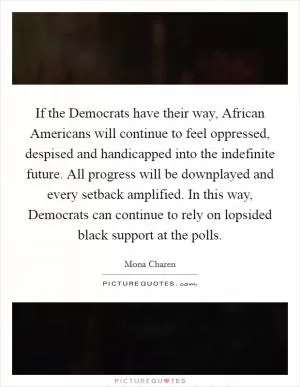 If the Democrats have their way, African Americans will continue to feel oppressed, despised and handicapped into the indefinite future. All progress will be downplayed and every setback amplified. In this way, Democrats can continue to rely on lopsided black support at the polls Picture Quote #1