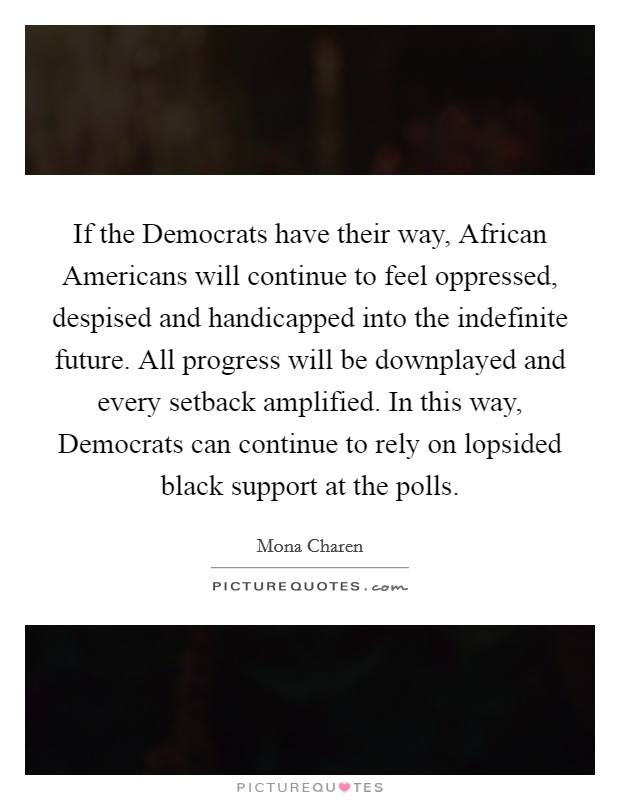 If the Democrats have their way, African Americans will continue to feel oppressed, despised and handicapped into the indefinite future. All progress will be downplayed and every setback amplified. In this way, Democrats can continue to rely on lopsided black support at the polls. Picture Quote #1