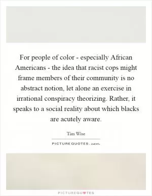 For people of color - especially African Americans - the idea that racist cops might frame members of their community is no abstract notion, let alone an exercise in irrational conspiracy theorizing. Rather, it speaks to a social reality about which blacks are acutely aware Picture Quote #1