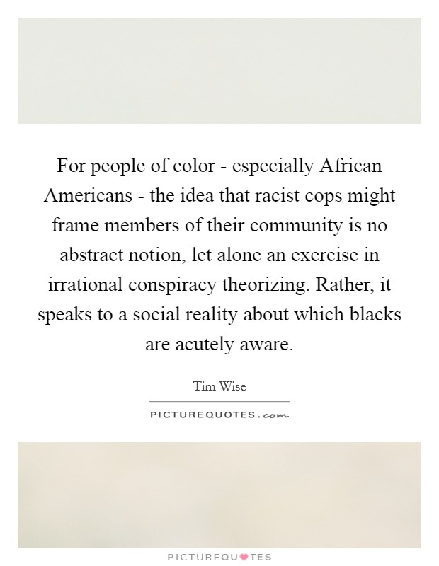 For people of color - especially African Americans - the idea that racist cops might frame members of their community is no abstract notion, let alone an exercise in irrational conspiracy theorizing. Rather, it speaks to a social reality about which blacks are acutely aware. Picture Quote #1