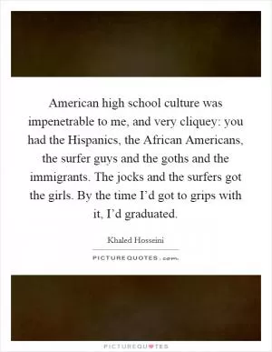 American high school culture was impenetrable to me, and very cliquey: you had the Hispanics, the African Americans, the surfer guys and the goths and the immigrants. The jocks and the surfers got the girls. By the time I’d got to grips with it, I’d graduated Picture Quote #1
