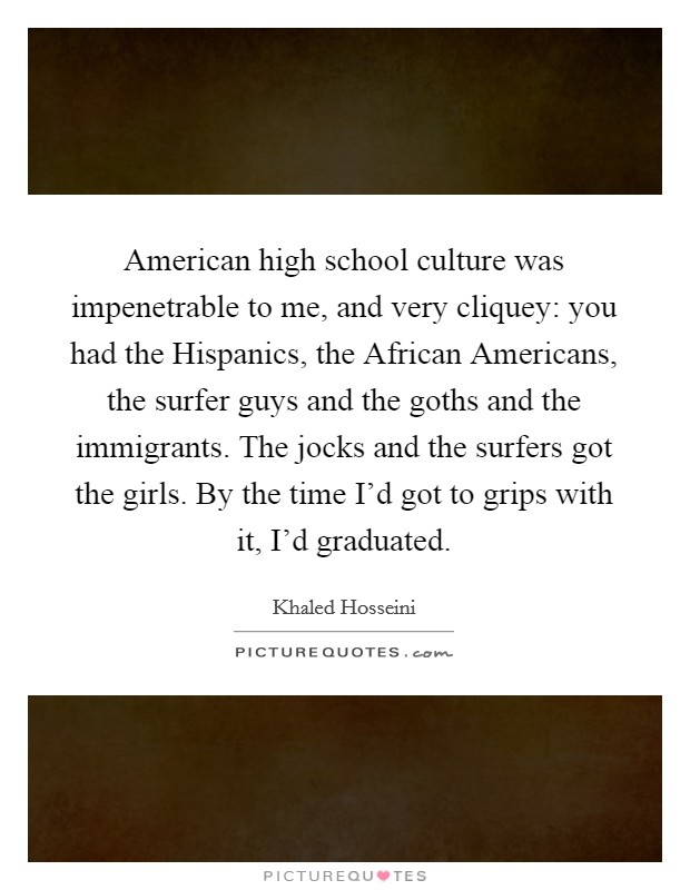 American high school culture was impenetrable to me, and very cliquey: you had the Hispanics, the African Americans, the surfer guys and the goths and the immigrants. The jocks and the surfers got the girls. By the time I'd got to grips with it, I'd graduated. Picture Quote #1