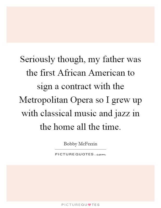 Seriously though, my father was the first African American to sign a contract with the Metropolitan Opera so I grew up with classical music and jazz in the home all the time. Picture Quote #1