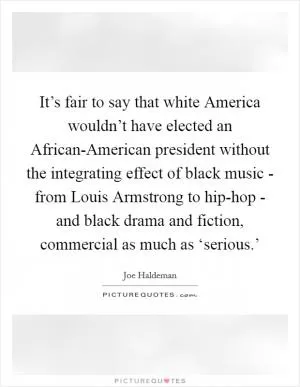 It’s fair to say that white America wouldn’t have elected an African-American president without the integrating effect of black music - from Louis Armstrong to hip-hop - and black drama and fiction, commercial as much as ‘serious.’ Picture Quote #1