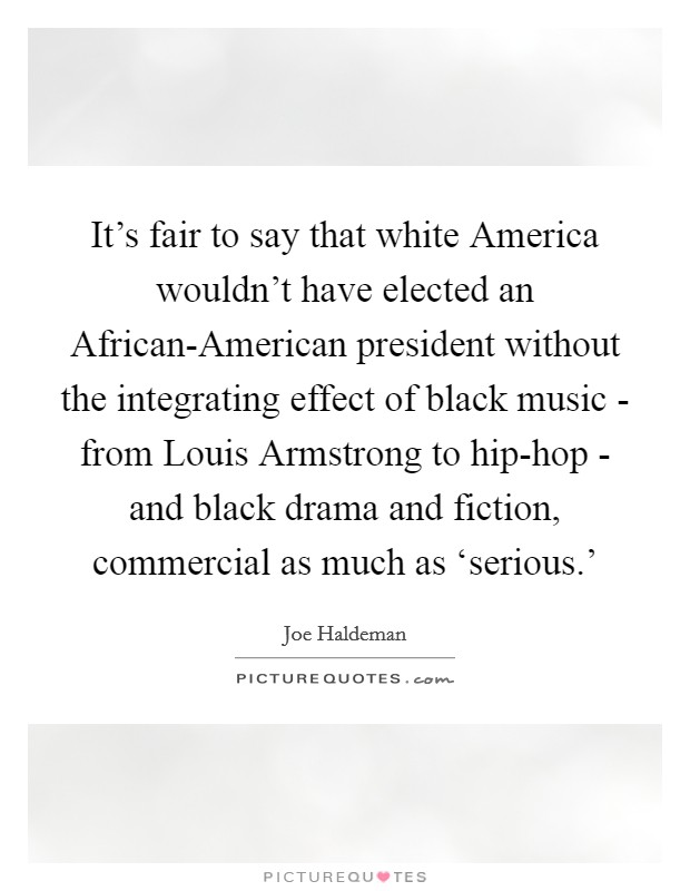 It's fair to say that white America wouldn't have elected an African-American president without the integrating effect of black music - from Louis Armstrong to hip-hop - and black drama and fiction, commercial as much as ‘serious.' Picture Quote #1